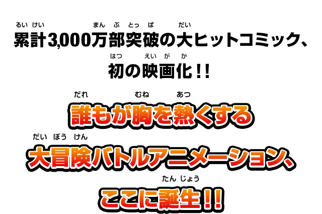 累計3000万部突破の大ヒットコミック、初の映画化！！誰もが胸を熱くする大冒険バトルアニメーション、ここに誕生！！