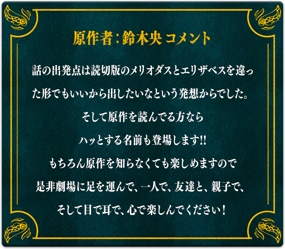 【原作者：鈴木央コメント】話の出発点は読切版のメリオダスとエリザベスを違った形でもいいから出したいなという発想からでした。そして原作を読んでる方ならハッとする名前も登場します!!もちろん原作を知らなくても楽しめますので是非劇場に足を運んで、一人で、友達と、親子で、そして目で耳で、心で楽しんでください！