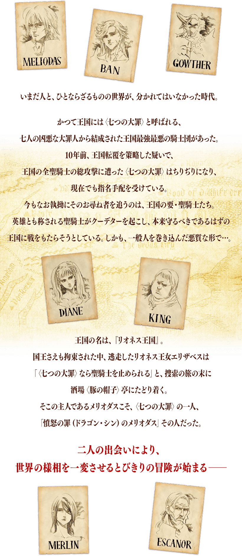 いまだ人と、ひとならざるものの世界が、分かれてはいなかった時代。かつて王国には〈七つの大罪〉と呼ばれる、七人の凶悪な大罪人から結成された王国最強最悪の騎士団があった。10年前、王国転覆を策略した疑いで、王国の全聖騎士の総攻撃に遭った〈七つの大罪〉はちりぢりになり、現在でも指名手配を受けている。今もなお執拗にそのお尋ね者を追うのは、王国の要・聖騎士たち。英雄とも称される聖騎士がクーデターを起こし、本来守るべきであるはずの王国に戦をもたらそうとしている。しかも、一般人を巻き込んだ悪質な形で…。王国の名は、『リオネス王国』。国王さえも拘束された中、逃走したリオネス王女エリザベスは「〈七つの大罪〉なら聖騎士を止められる」と、捜索の旅の末に酒場〈豚の帽子〉亭にたどり着く。そこの主人であるメリオダスこそ、〈七つの大罪〉の一人、「憤怒の罪（ドラゴン・シン）のメリオダス」その人だった。二人の出会いにより、世界の様相を一変させるとびきりの冒険が始まる──