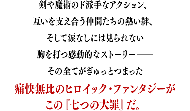 剣や魔術のド派手なアクション、互いを支え合う仲間たちの熱い絆、そして涙なしには見られない胸を打つ感動的なストーリー――その全てがぎゅっとつまった痛快無比のヒロイック・ファンタジーがこの『七つの大罪』だ。