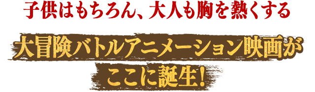 子供はもちろん、大人も胸を熱くする大冒険バトルアニメーション映画がここに誕生！